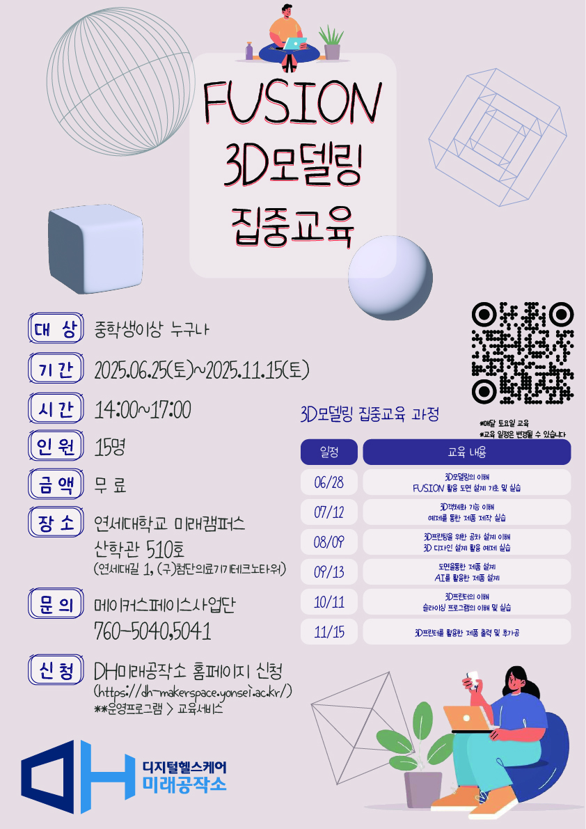 Fusion 3D모델링 집중교육  대상 중학생 이상 누구나  기간 2025년 6월 25일 토요일부터 2025년 11월 15일 토요일까지  시간 오후 2시부터 5시까지  인원 15명  금액 무료  장소 연세대학교 미래캠퍼스 산학관 510호 연세대길 1, 구 첨단의료기기테크노타워  문의 메이커스페이스사업단 전화 033 760 5040 또는 5041  신청 DH미래공작소 홈페이지 신청 https://dh-makerspace.yonsei.ac.kr/  3D모델링 집중교육 과정 일정 및 내용  6월 28일 3D모델링 이해 Fusion 활용 도면 설계 기초 및 실습  7월 12일 3D캐치볼 기능 이해 예제를 통한 제품 조립 실습  8월 9일 3D모델을 위한 공차 설계 이해 3D 디자인 실현을 위한 예제 실습  9월 13일 도면활용을 통한 제품 설계 AI를 활용한 제품 설계 예제 실습  10월 11일 3D프린터 활용 슬라이싱 설정 이해 및 실습  11월 15일 3D프린터 활용한 제품 출력 및 평가