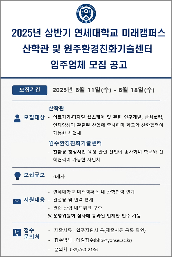 2025년 상반기 연세대학교 미래캠퍼스 산학관 및 원주환경친화기술센터 입주업체 모집 공고  모집기간 2025년 6월 11일 수요일부터 6월 18일 수요일까지  모집대상  산학관 의료기기, 디지털 헬스케어 및 관련 연구개발, 산학협력, 인재양성과 관련된 산업에 종사하며 학교와 산학협력이 가능한 사업체  원주환경친화기술센터 친환경 청정사업 육성 관련 산업에 종사하며 학교와 산학협력이 가능한 사업체  모집규모 0개사  지원내용 연세대학교 미래캠퍼스 내 산학협력 연계 컨설팅 및 인력 연계 관련 산업 네트워크 구축 운영위원회 심사에 통과된 업체만 입주 가능  접수 문의처 제출서류 : 입주지원서 등 접수방법 : 이메일 제출 bhb 골뱅이 yonsei 점 ac 점 kr 문의처 : 033 760 2136